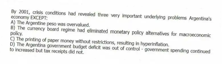 By 2001, crisis conditions had revealed three very important underlying problems Argentina's economy EXCEPT:
A) The Argentine peso was overvalued.
B) The currency board regime had eliminated monetary policy alternatives for macroeconomic policy.
C) The printing of paper money without restrictions, resulting in hyperinflation.
D) The Argentina government budget deficit was out of control - government spending continued to increased but tax receipts did not.