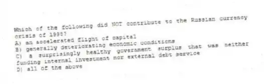 Which of the following did NOT contribute to the Russian currency crisis of 1998?
A) an accelerated flight of capital
B) generally deteriorating economic conditions
C) a surprisingly healthy government surplus that was neither funding internal investment nor external debt service
D) all of the above