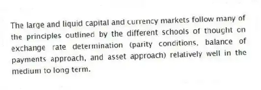 The large and liquid capital and currency markets follow many of the principles outlined by the different schools of thought on exchange rate determination (parity conditions, balance of payments approach, and asset approach) relatively well in the medium to long term.