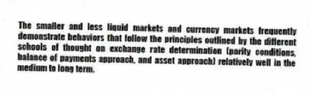 The smaller and less liquid markets and currency markets frequently demonstrate behaviors that follow the principles outlined by the different schools of thought on exchange rate determination (parity conditions, balance of payments approach, and asset approach) relatively well in the medium to long term.