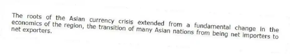 The roots of the Asian currency crisis extended from a fundamental change in the economics of the region, the transition of many Asian nations from being net importers to net exporters.