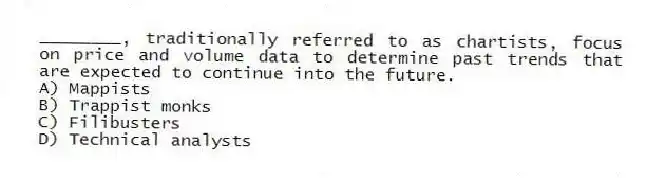 ________, traditionally referred to as chartists, focus on price and volume data to determine past trends that are expected to continue into the future.
A) Mappists
B) Trappist monks
C) Filibusters
D) Technical analysts