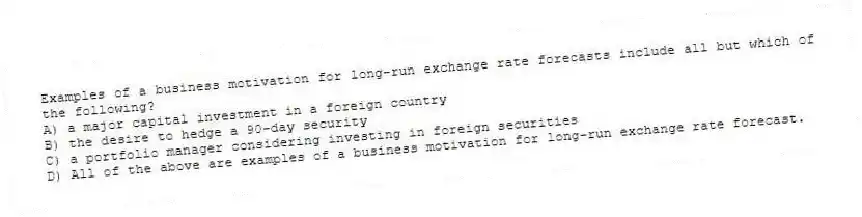 Examples of a business motivation for long-run exchange rate forecasts include all but which of the following?
A) a major capital investment in a foreign country
B) the desire to hedge a 90-day security
C) a portfolio manager considering investing in foreign securities
D) All of the above are examples of a business motivation for long-run exchange rate forecast.