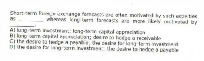 Short-term foreign exchange forecasts are often motivated by such activities as ________ whereas long-term forecasts are more likely motivated by ________.
A) long-term investment; long-term capital appreciation
B) long-term capital appreciation; desire to hedge a receivable
C) the desire to hedge a payable; the desire for long-term investment
D) the desire for long-term investment; the desire to hedge a payable