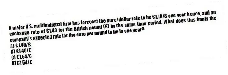 A major U.S. multinational firm has forecast the euro/dollar rate to be €1.10/$ one year hence, and an exchange rate of $1.40 for the British pound (£) in the same time period. What does this imply the company's expected rate for the euro per pound to be in one year?
A) €1.40/£
B) £1.40/€
C) £1.54/€
D) €1.54/£