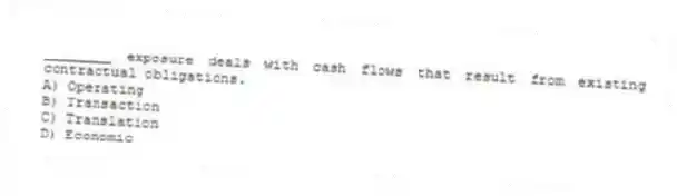 ________ exposure deals with cash flows that result from existing contractual obligations.
A) Operating
B) Transaction
C) Translation
D) Economic