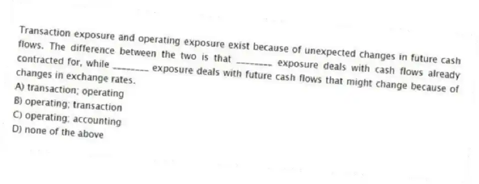 Transaction exposure and operating exposure exist because of unexpected changes in future cash flows. The difference between the two is that ________ exposure deals with cash flows already contracted for, while ________ exposure deals with future cash flows that might change because of changes in exchange rates.
A) transaction; operating
B) operating; transaction
C) operating; accounting
D) none of the above