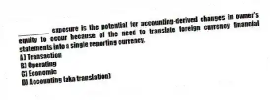 ________ exposure is the potential for accounting-derived changes in owner's equity to occur because of the need to translate foreign currency financial statements into a single reporting currency.
A) Transaction
B) Operating
C) Economic
D) Accounting (aka translation)