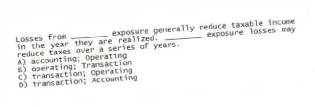 Losses from ________ exposure generally reduce taxable income in the year they are realized. ________ exposure losses may reduce taxes over a series of years.
A) accounting; Operating
B) operating; Transaction
C) transaction; Operating
D) transaction; Accounting