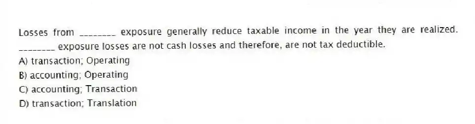 Losses from ________ exposure generally reduce taxable income in the year they are realized. ________ exposure losses are not cash losses and therefore, are not tax deductible.
A) transaction; Operating
B) accounting; Operating
C) accounting; Transaction
D) transaction; Translation