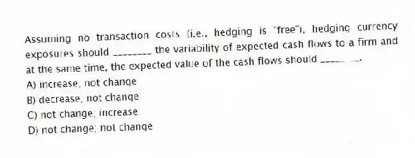 Assuming no transaction costs (i.e., hedging is "free"), hedging currency exposures should ________ the variability of expected cash flows to a firm and at the same time, the expected value of the cash flows should ________.
A) increase; not change
B) decrease; not change
C) not change; increase
D) not change; not change