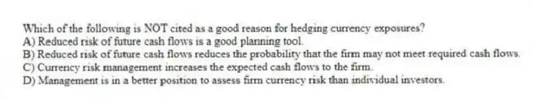 Which of the following is NOT cited as a good reason for hedging currency exposures?
A) Reduced risk of future cash flows is a good planning tool.
B) Reduced risk of future cash flows reduces the probability that the firm may not meet required cash flows.
C) Currency risk management increases the expected cash flows to the firm.
D) Management is in a better position to assess firm currency risk than individual investors.