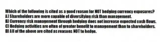 Which of the following is cited as a good reason for NOT hedging currency exposures?
A) Shareholders are more capable of diversifying risk than management.
B) Currency risk management through hedging does not increase expected cash flows.
C) Hedging activities are often of greater benefit to management than to shareholders.
D) All of the above are cited as reasons NOT to hedge.