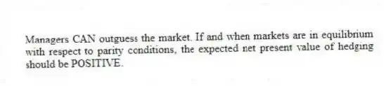 Managers CAN outguess the market. If and when markets are in equilibrium with respect to parity conditions, the expected net present value of hedging should be POSITIVE.
