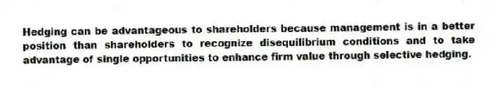 Hedging can be advantageous to shareholders because management is in a better position than shareholders to recognize disequilibrium conditions and to take advantage of single opportunities to enhance firm value through selective hedging.