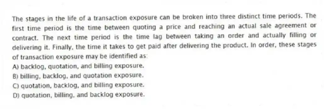 The stages in the life of a transaction exposure can be broken into three distinct time periods. The first time period is the time between quoting a price and reaching an actual sale agreement or contract. The next time period is the time lag between taking an order and actually filling or delivering it. Finally, the time it takes to get paid after delivering the product. In order, these stages of transaction exposure may be identified as:
A) backlog, quotation, and billing exposure.
B) billing, backlog, and quotation exposure.
C) quotation, backlog, and billing exposure.
D) quotation, billing, and backlog exposure.