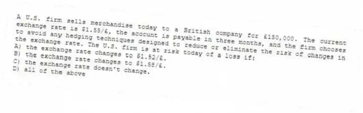 A U.S. firm sells merchandise today to a British company for £150,000. The current exchange rate is $1.55/£, the account is payable in three months, and the firm chooses to avoid any hedging techniques designed to reduce or eliminate the risk of changes in the exchange rate. The U.S. firm is at risk today of a loss if:
A) the exchange rate changes to $1.52/£.
B) the exchange rate changes to $1.58/£.
C) the exchange rate doesn't change.
D) all of the above