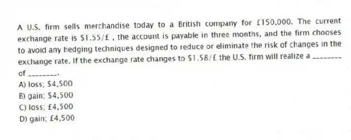 A U.S. firm sells merchandise today to a British company for £150,000. The current exchange rate is $1.55/£ , the account is payable in three months, and the firm chooses to avoid any hedging techniques designed to reduce or eliminate the risk of changes in the exchange rate. If the exchange rate changes to $1.58/£ the U.S. firm will realize a ________ of ________.
A) loss; $4,500
B) gain; $4,500
C) loss; £4,500
D) gain; £4,500