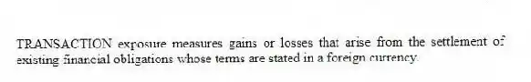TRANSACTION exposure measures gains or losses that arise from the settlement of existing financial obligations whose terms are stated in a foreign currency.