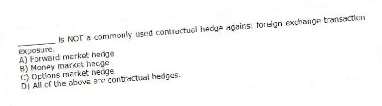 ________ is NOT a commonly used contractual hedge against foreign exchange transaction exposure.
A) Forward market hedge
B) Money market hedge
C) Options market hedge
D) All of the above are contractual hedges.