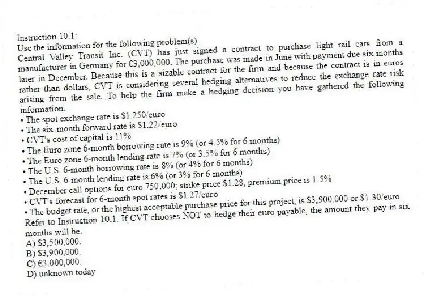 Instruction 10.1:
Use the information for the following problem(s).
Central Valley Transit Inc. (CVT) has just signed a contract to purchase light rail cars from a manufacturer in Germany for €3,000,000. The purchase was made in June with payment due six months later in December. Because this is a sizable contract for the firm and because the contract is in euros rather than dollars, CVT is considering several hedging alternatives to reduce the exchange rate risk arising from the sale. To help the firm make a hedging decision you have gathered the following information.
• The spot exchange rate is $1.250/euro
• The six-month forward rate is $1.22/euro
• CVT's cost of capital is 11%
• The Euro zone 6-month borrowing rate is 9% (or 4.5% for 6 months)
• The Euro zone 6-month lending rate is 7% (or 3.5% for 6 months)
• The U.S. 6-month borrowing rate is 8% (or 4% for 6 months)
• The U.S. 6-month lending rate is 6% (or 3% for 6 months)
• December call options for euro 750,000; strike price $1.28, premium price is 1.5%
• CVT's forecast for 6-month spot rates is $1.27/euro
• The budget rate, or the highest acceptable purchase price for this project, is $3,900,000 or $1.30/euro
-Refer to Instruction 10.1. If CVT chooses NOT to hedge their euro payable, the amount they pay in six months will be:
A) $3,500,000.
B) $3,900,000.
C) €3,000,000.
D) unknown today