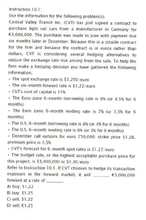 Instruction 10.1:
Use the information for the following problem(s).
Central Valley Transit Inc. (CVT) has just signed a contract to purchase light rail cars from a manufacturer in Germany for €3,000,000. The purchase was made in June with payment due six months later in December. Because this is a sizable contract for the firm and because the contract is in euros rather than dollars, CVT is considering several hedging alternatives to reduce the exchange rate risk arising from the sale. To help the firm make a hedging decision you have gathered the following information.
• The spot exchange rate is $1.250/euro
• The six-month forward rate is $1.22/euro
• CVT's cost of capital is 11%
• The Euro zone 6-month borrowing rate is 9% (or 4.5% for 6 months)
• The Euro zone 6-month lending rate is 7% (or 3.5% for 6 months)
• The U.S. 6-month borrowing rate is 8% (or 4% for 6 months)
• The U.S. 6-month lending rate is 6% (or 3% for 6 months)
• December call options for euro 750,000; strike price $1.28, premium price is 1.5%
• CVT's forecast for 6-month spot rates is $1.27/euro
• The budget rate, or the highest acceptable purchase price for this project, is $3,900,000 or $1.30/euro
-Refer to Instruction 10.1. If CVT chooses to hedge its transaction exposure in the forward market, it will ________ €3,000,000 forward at a rate of ________.
A) buy; $1.22
B) buy; $1.25
C) sell; $1.22
D) sell; €1.25
