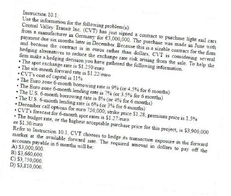Instruction 10.1:
Use the information for the following problem(s).
Central Valley Transit Inc. (CVT) has just signed a contract to purchase light rail cars from a manufacturer in Germany for €3,000,000. The purchase was made in June with payment due six months later in December. Because this is a sizable contract for the firm and because the contract is in euros rather than dollars, CVT is considering several hedging alternatives to reduce the exchange rate risk arising from the sale. To help the firm make a hedging decision you have gathered the following information.
• The spot exchange rate is $1.250/euro
• The six-month forward rate is $1.22/euro
• CVT's cost of capital is 11%
• The Euro zone 6-month borrowing rate is 9% (or 4.5% for 6 months)
• The Euro zone 6-month lending rate is 7% (or 3.5% for 6 months)
• The U.S. 6-month borrowing rate is 8% (or 4% for 6 months)
• The U.S. 6-month lending rate is 6% (or 3% for 6 months)
• December call options for euro 750,000; strike price $1.28, premium price is 1.5%
• CVT's forecast for 6-month spot rates is $1.27/euro
• The budget rate, or the highest acceptable purchase price for this project, is $3,900,000 or $1.30/euro
-Refer to Instruction 10.1. CVT chooses to hedge its transaction exposure in the forward market at the available forward rate. The required amount in dollars to pay off the accounts payable in 6 months will be:
A) $3,000,000.
B) $3,660,000.
C) $3,750,000.
D) $3,810,000.
