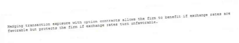 Hedging transaction exposure with option contracts allows the firm to benefit if exchange rates are favorable but protects the firm if exchange rates turn unfavorable.