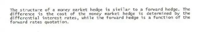 The structure of a money market hedge is similar to a forward hedge. The difference is the cost of the money market hedge is determined by the differential interest rates, while the forward hedge is a function of the forward rates quotation.