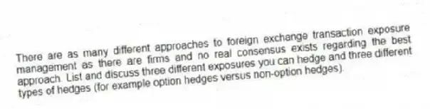 There are as many different approaches to foreign exchange transaction exposure management as there are firms and no real consensus exists regarding the best approach. List and discuss three different exposures you can hedge and three different types of hedges (for example option hedges versus non-option hedges).