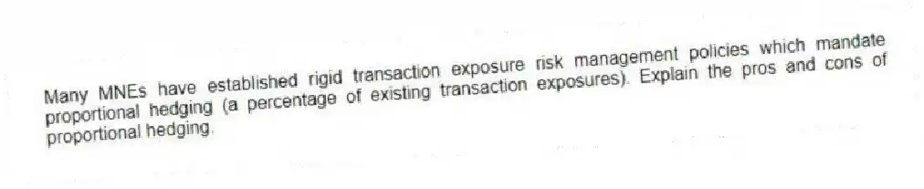 Many MNEs have established rigid transaction exposure risk management policies which mandate proportional hedging (a percentage of existing transaction exposures). Explain the pros and cons of proportional hedging.