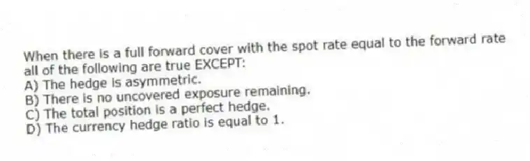 When there is a full forward cover with the spot rate equal to the forward rate all of the following are true EXCEPT:
A) The hedge is asymmetric.
B) There is no uncovered exposure remaining.
C) The total position is a perfect hedge.
D) The currency hedge ratio is equal to 1.