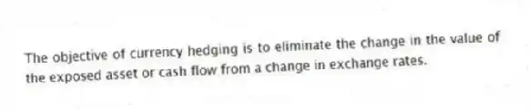The objective of currency hedging is to eliminate the change in the value of the exposed asset or cash flow from a change in exchange rates.