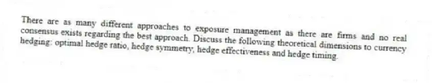 There are as many different approaches to exposure management as there are firms and no real consensus exists regarding the best approach. Discuss the following theoretical dimensions to currency hedging: optimal hedge ratio, hedge symmetry, hedge effectiveness and hedge timing.