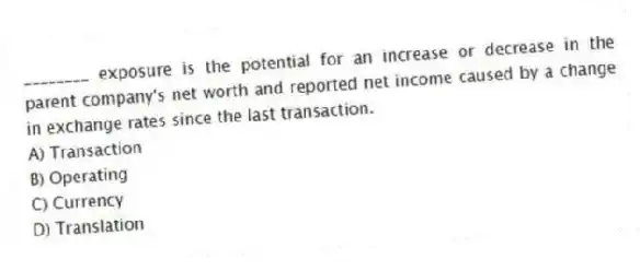 ________ exposure is the potential for an increase or decrease in the parent company's net worth and reported net income caused by a change in exchange rates since the last transaction.
A) Transaction
B) Operating
C) Currency
D) Translation