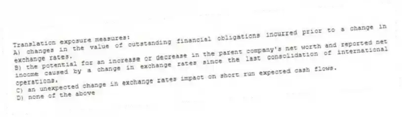 Translation exposure measures:
A) changes in the value of outstanding financial obligations incurred prior to a change in exchange rates.
B) the potential for an increase or decrease in the parent company's net worth and reported net income caused by a change in exchange rates since the last consolidation of international operations.
C) an unexpected change in exchange rates impact on short run expected cash flows.
D) none of the above