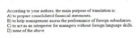 According to your authors, the main purpose of translation is:
A) to prepare consolidated financial statements.
B) to help management assess the performance of foreign subsidiaries.
C) to act as an interpreter for managers without foreign language skills.
D) none of the above