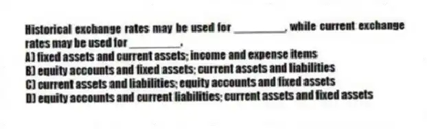 Historical exchange rates may be used for ________, while current exchange rates may be used for ________.
A) fixed assets and current assets; income and expense items
B) equity accounts and fixed assets; current assets and liabilities
C) current assets and liabilities; equity accounts and fixed assets
D) equity accounts and current liabilities; current assets and fixed assets