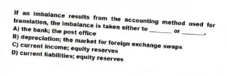 If an imbalance results from the accounting method used for translation, the imbalance is taken either to ________ or ________.
A) the bank; the post office
B) depreciation; the market for foreign exchange swaps
C) current income; equity reserves
D) current liabilities; equity reserves