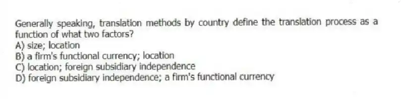 Generally speaking, translation methods by country define the translation process as a function of what two factors?
A) size; location
B) a firm's functional currency; location
C) location; foreign subsidiary independence
D) foreign subsidiary independence; a firm's functional currency
