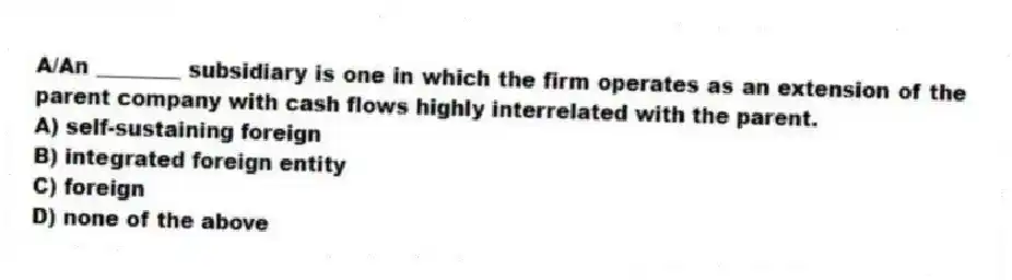 A/An ________ subsidiary is one in which the firm operates as an extension of the parent company with cash flows highly interrelated with the parent.
A) self-sustaining foreign
B) integrated foreign entity
C) foreign
D) none of the above