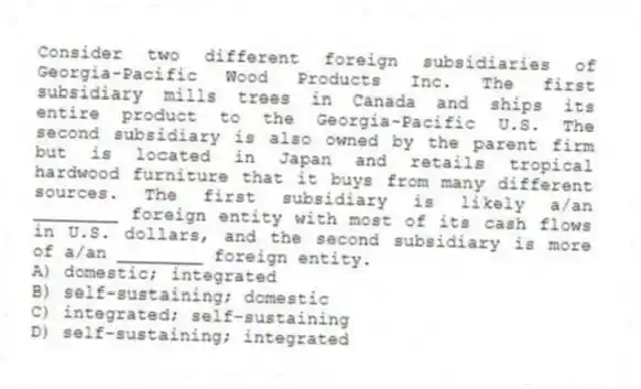 Consider two different foreign subsidiaries of Georgia-Pacific Wood Products Inc. The first subsidiary mills trees in Canada and ships its entire product to the Georgia-Pacific U.S. The second subsidiary is also owned by the parent firm but is located in Japan and retails tropical hardwood furniture that it buys from many different sources. The first subsidiary is likely a/an ________ foreign entity with most of its cash flows in U.S. dollars, and the second subsidiary is more of a/an ________ foreign entity.
A) domestic; integrated
B) self-sustaining; domestic
C) integrated; self-sustaining
D) self-sustaining; integrated