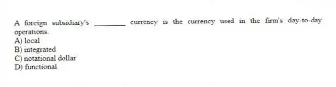 A foreign subsidiary's ________ currency is the currency used in the firm's day-to-day operations.
A) local
B) integrated
C) notational dollar
D) functional