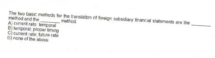 The two basic methods for the translation of foreign subsidiary financial statements are the ________ method and the ________ method.
A) current rate; temporal
B) temporal; proper timing
C) current rate; future rate
D) none of the above