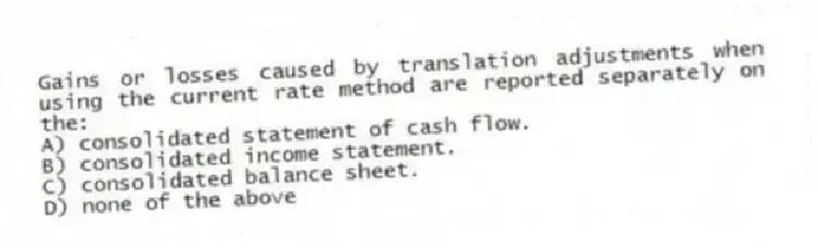Gains or losses caused by translation adjustments when using the current rate method are reported separately on the:
A) consolidated statement of cash flow.
B) consolidated income statement.
C) consolidated balance sheet.
D) none of the above