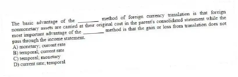 The basic advantage of the ________ method of foreign currency translation is that foreign nonmonetary assets are carried at their original cost in the parent's consolidated statement while the most important advantage of the ________ method is that the gain or loss from translation does not pass through the income statement.
A) monetary; current rate
B) temporal; current rate
C) temporal; monetary
D) current rate; temporal