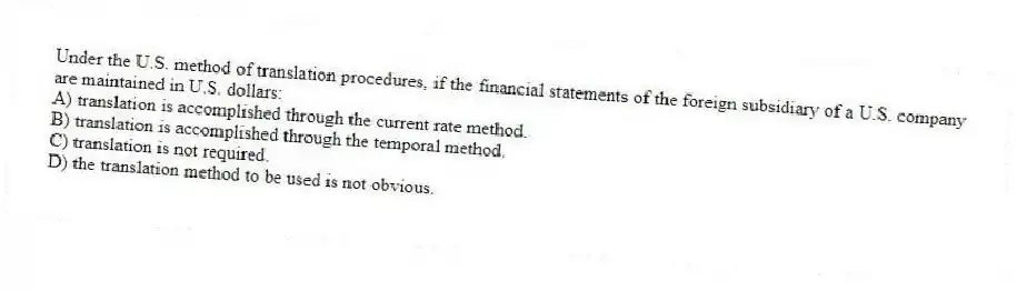 Under the U.S. method of translation procedures, if the financial statements of the foreign subsidiary of a U.S. company are maintained in U.S. dollars:
A) translation is accomplished through the current rate method.
B) translation is accomplished through the temporal method.
C) translation is not required.
D) the translation method to be used is not obvious.