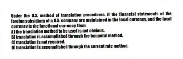 Under the U.S. method of translation procedures, if the financial statements of the foreign subsidiary of a U.S. company are maintained in the local currency, and the local currency is the functional currency, then:
A) the translation method to be used is not obvious.
B) translation is accomplished through the temporal method.
C) translation is not required.
D) translation is accomplished through the current rate method.