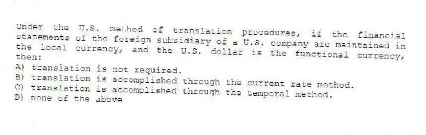 Under the U.S. method of translation procedures, if the financial statements of the foreign subsidiary of a U.S. company are maintained in the local currency, and the U.S. dollar is the functional currency, then:
A) translation is not required.
B) translation is accomplished through the current rate method.
C) translation is accomplished through the temporal method.
D) none of the above
