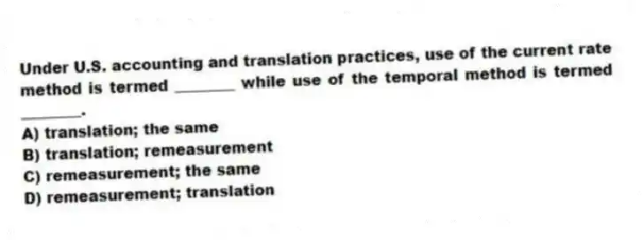 Under U.S. accounting and translation practices, use of the current rate method is termed ________ while use of the temporal method is termed ________.
A) translation; the same
B) translation; remeasurement
C) remeasurement; the same
D) remeasurement; translation